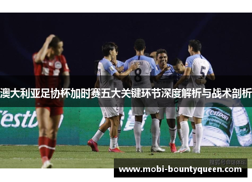 澳大利亚足协杯加时赛五大关键环节深度解析与战术剖析