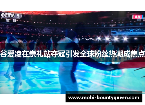 谷爱凌在崇礼站夺冠引发全球粉丝热潮成焦点