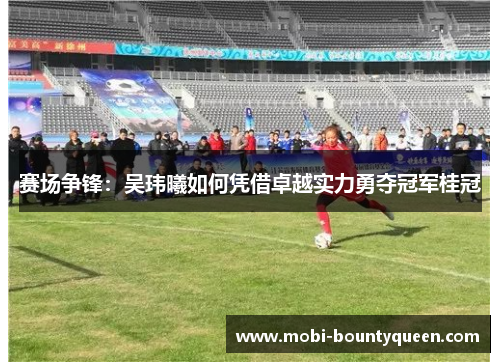 赛场争锋：吴玮曦如何凭借卓越实力勇夺冠军桂冠