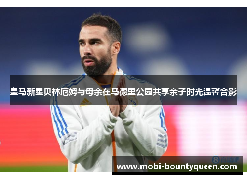 皇马新星贝林厄姆与母亲在马德里公园共享亲子时光温馨合影 皇马新星贝林厄姆与母亲在马德里公园共享亲子时光温馨合影