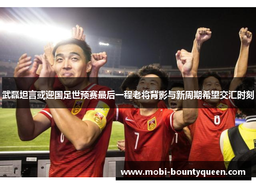 武磊坦言或迎国足世预赛最后一程老将背影与新周期希望交汇时刻 武磊坦言或迎国足世预赛最后一程老将背影与新周期希望交汇时刻
